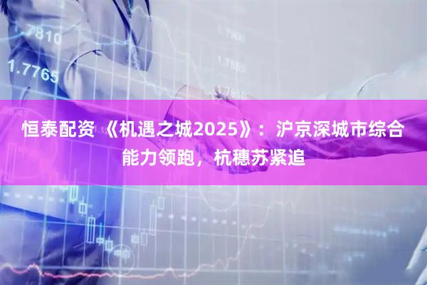 恒泰配资 《机遇之城2025》：沪京深城市综合能力领跑，杭穗苏紧追
