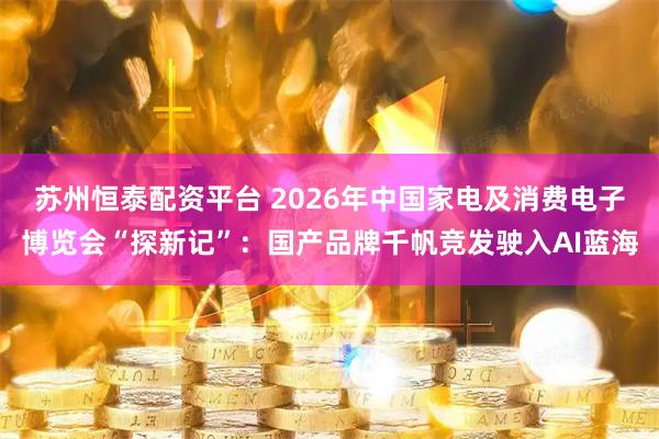 苏州恒泰配资平台 2026年中国家电及消费电子博览会“探新记”：国产品牌千帆竞发驶入AI蓝海