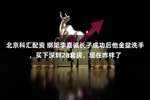 北京科汇配资 绑架李嘉诚长子成功后他金盆洗手，买下深圳28套房，现在咋样了