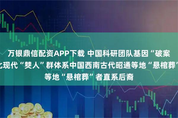 万银鼎信配资APP下载 中国科研团队基因“破案”：云南丘北现代“僰人”群体系中国西南古代昭通等地“悬棺葬”者直系后裔