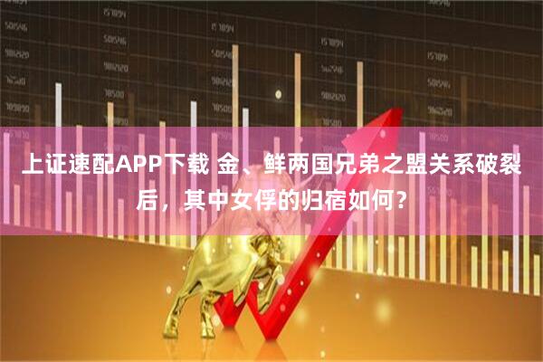 上证速配APP下载 金、鲜两国兄弟之盟关系破裂后，其中女俘的归宿如何？