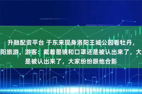 升融配资平台 于东来现身洛阳王城公园看牡丹，还喊话网友来洛阳旅游，游客：戴着墨镜和口罩还是被认出来了，大家纷纷跟他合影