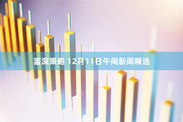 富深策略 12月11日午间新闻精选